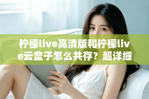 柠檬live高清版和柠檬live云盒子怎么共存？超详细安装使用指南与避坑攻略
