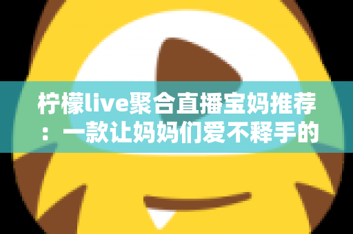 柠檬live聚合直播宝妈推荐:一款让妈妈们爱不释手的聚合直播平台 柠檬live聚合直播宝妈推荐:一款让妈妈们爱不释手的聚合直播平台