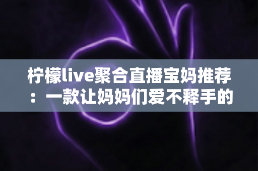 柠檬live聚合直播宝妈推荐:一款让妈妈们爱不释手的聚合直播平台 柠檬live聚合直播宝妈推荐:一款让妈妈们爱不释手的聚合直播平台