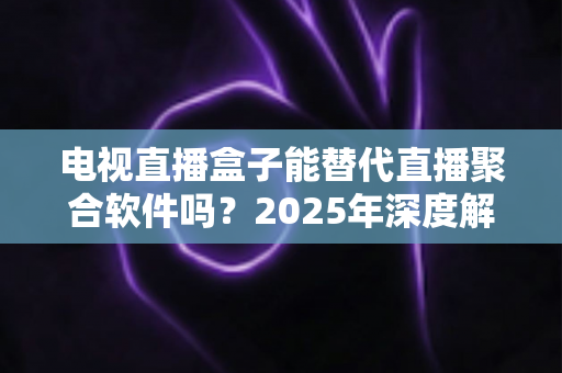 电视直播盒子能替代直播聚合软件吗？2025年深度解析两者差异与选择指南