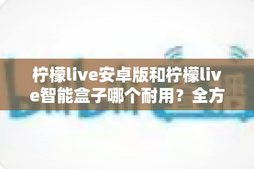 柠檬live安卓版和柠檬live智能盒子哪个耐用？全方位对比分析与选购指南