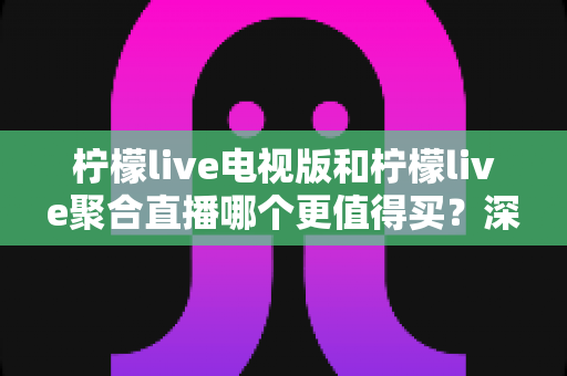 柠檬live电视版和柠檬live聚合直播哪个更值得买？深度对比测评帮你一次选对