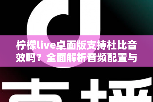 柠檬live桌面版支持杜比音效吗？全面解析音频配置与直播听感体验