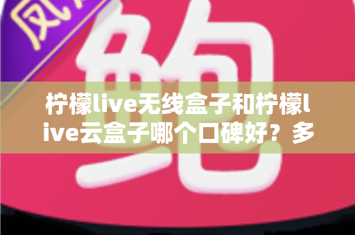 柠檬live无线盒子和柠檬live云盒子哪个口碑好？多维度深度对比与选购全指南