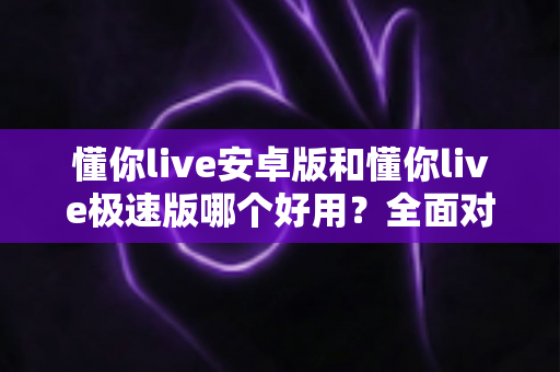懂你live安卓版和懂你live极速版哪个好用？全面对比评测帮你选出最适合的版本