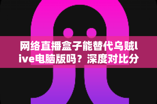 网络直播盒子能替代乌贼live电脑版吗?深度对比分析与选购指南全解析 网络直播盒子能替代乌贼live电脑版吗?深度对比分析与选购指南全解析