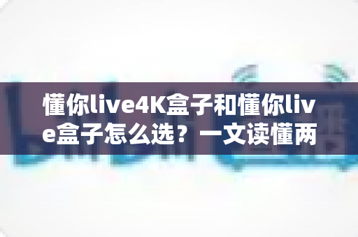 懂你live4K盒子和懂你live盒子怎么选？一文读懂两者差异，帮你找到最适合自己的电视盒子