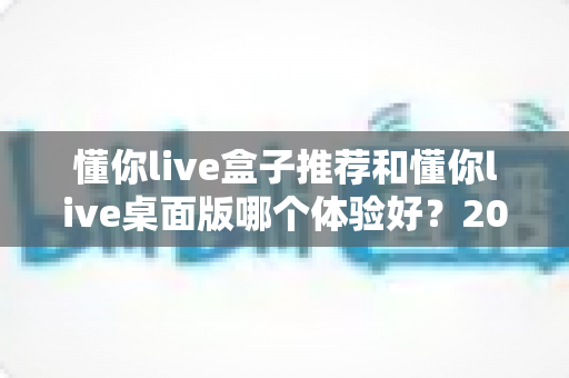 懂你live盒子推荐和懂你live桌面版哪个体验好？2025年最全横评指南，看完这篇再决定不踩坑