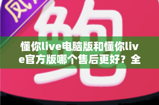 懂你live电脑版和懂你live官方版哪个售后更好？全方位对比解析助你轻松选择