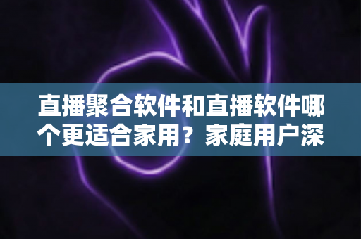 直播聚合软件和直播软件哪个更适合家用？家庭用户深度对比与选购全指南