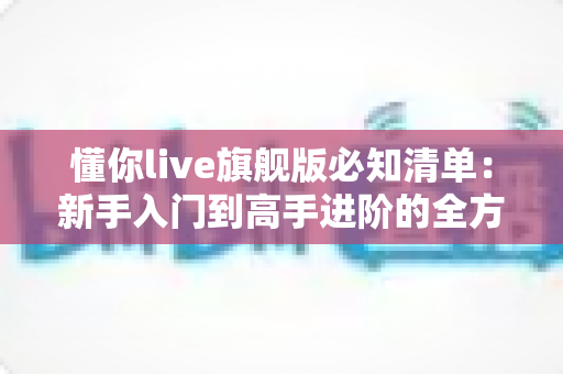 懂你live旗舰版必知清单：新手入门到高手进阶的全方位使用指南