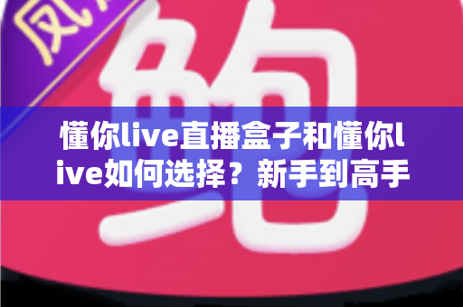 懂你live直播盒子和懂你live如何选择？新手到高手都在看的完整选购攻略与避坑指南
