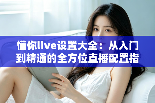 懂你live设置大全：从入门到精通的全方位直播配置指南（2025最新版）