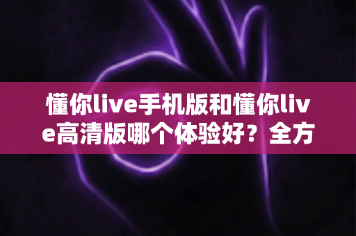 懂你live手机版和懂你live高清版哪个体验好?全方位对比评测助你选对版本 懂你live手机版和懂你live高清版哪个体验好?全方位对比评测助你选对版本