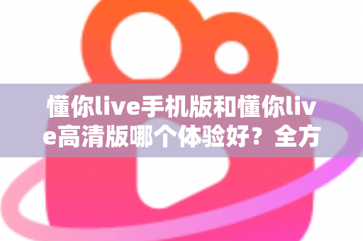懂你live手机版和懂你live高清版哪个体验好？全方位对比评测助你选对版本