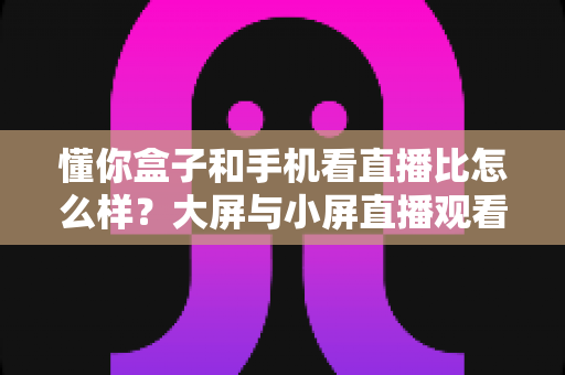 懂你盒子和手机看直播比怎么样?大屏与小屏直播观看体验全维度深度测评 懂你盒子和手机看直播比怎么样?大屏与小屏直播观看体验全维度深度测评