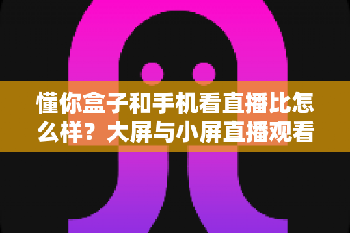 懂你盒子和手机看直播比怎么样？大屏与小屏直播观看体验全维度深度测评