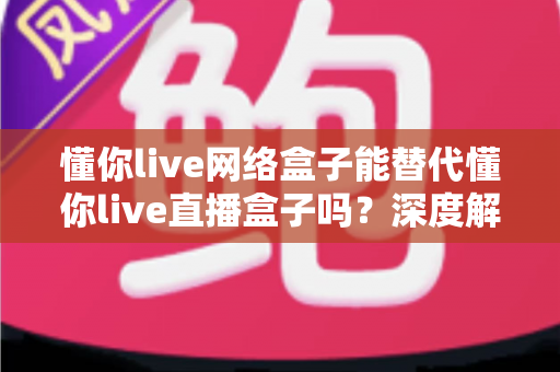 懂你live网络盒子能替代懂你live直播盒子吗?深度解析帮你做出明智选择 懂你live网络盒子能替代懂你live直播盒子吗?深度解析帮你做出明智选择