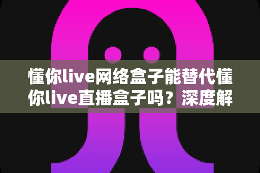 懂你live网络盒子能替代懂你live直播盒子吗?深度解析帮你做出明智选择 懂你live网络盒子能替代懂你live直播盒子吗?深度解析帮你做出明智选择
