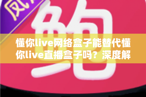 懂你live网络盒子能替代懂你live直播盒子吗？深度解析帮你做出明智选择