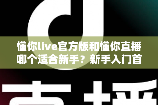 懂你live官方版和懂你直播哪个适合新手?新手入门首选平台深度解析与实用选择指南 懂你live官方版和懂你直播哪个适合新手?新手入门首选平台深度解析与实用选择指南