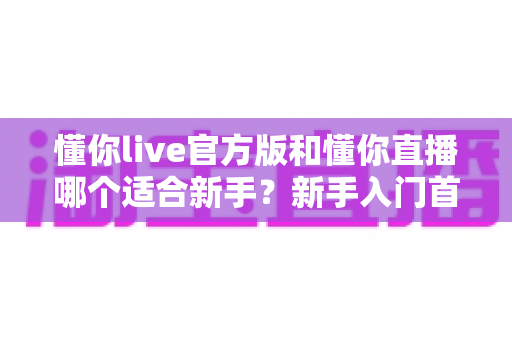 懂你live官方版和懂你直播哪个适合新手?新手入门首选平台深度解析与实用选择指南 懂你live官方版和懂你直播哪个适合新手?新手入门首选平台深度解析与实用选择指南