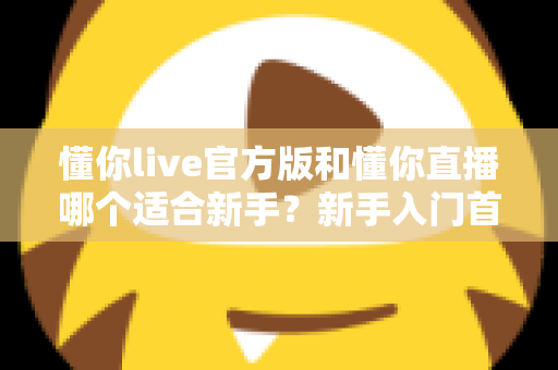 懂你live官方版和懂你直播哪个适合新手？新手入门首选平台深度解析与实用选择指南