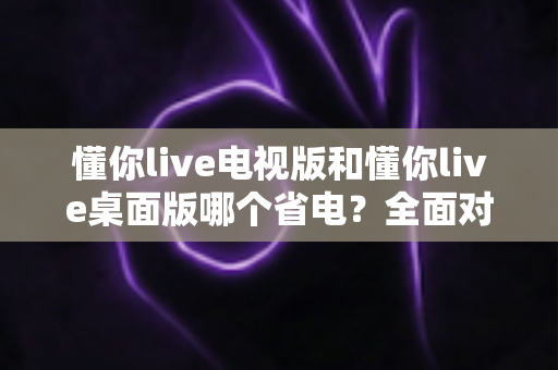 懂你live电视版和懂你live桌面版哪个省电？全面对比解析与省电实用指南