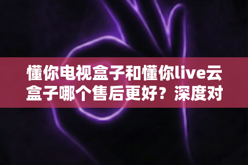 懂你电视盒子和懂你live云盒子哪个售后更好?深度对比解析与选购避坑指南 懂你电视盒子和懂你live云盒子哪个售后更好?深度对比解析与选购避坑指南