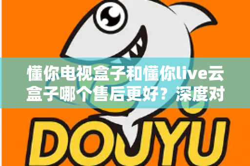 懂你电视盒子和懂你live云盒子哪个售后更好?深度对比解析与选购避坑指南 懂你电视盒子和懂你live云盒子哪个售后更好?深度对比解析与选购避坑指南