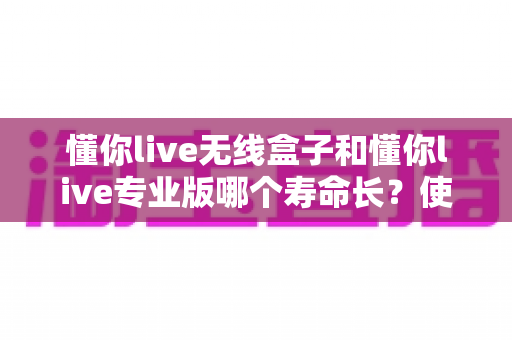 懂你live无线盒子和懂你live专业版哪个寿命长?使用寿命全面对比与选购避坑指南 懂你live无线盒子和懂你live专业版哪个寿命长?使用寿命全面对比与选购避坑指南