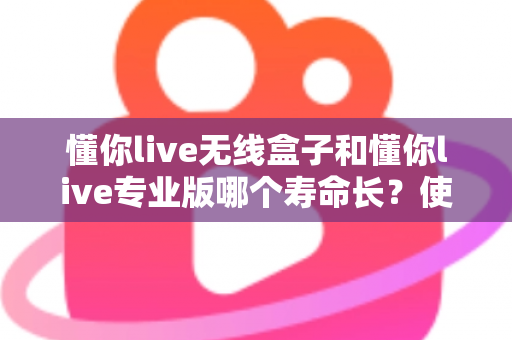 懂你live无线盒子和懂你live专业版哪个寿命长?使用寿命全面对比与选购避坑指南 懂你live无线盒子和懂你live专业版哪个寿命长?使用寿命全面对比与选购避坑指南