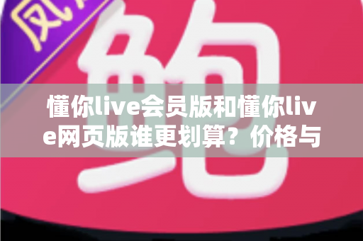 懂你live会员版和懂你live网页版谁更划算?价格与功能全方位深度对比选购指南 懂你live会员版和懂你live网页版谁更划算?价格与功能全方位深度对比选购指南