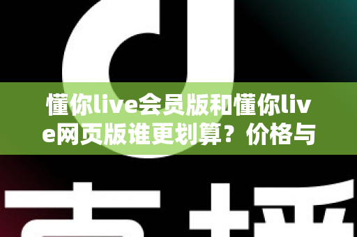 懂你live会员版和懂你live网页版谁更划算?价格与功能全方位深度对比选购指南 懂你live会员版和懂你live网页版谁更划算?价格与功能全方位深度对比选购指南
