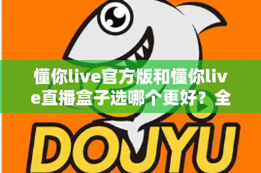 懂你live官方版和懂你live直播盒子选哪个更好?全面对比分析帮你做出最佳选择 懂你live官方版和懂你live直播盒子选哪个更好?全面对比分析帮你做出最佳选择