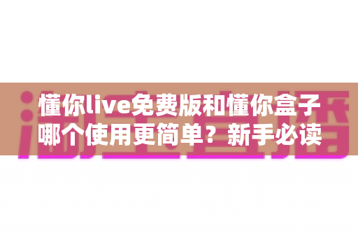 懂你live免费版和懂你盒子哪个使用更简单？新手必读的全方位上手体验对比指南