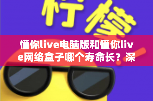 懂你live电脑版和懂你live网络盒子哪个寿命长？深度解析两者使用寿命差异与选购指南