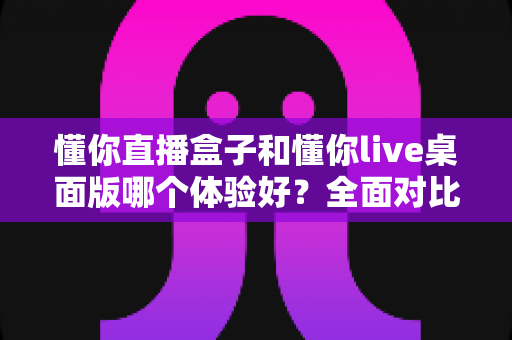 懂你直播盒子和懂你live桌面版哪个体验好？全面对比解析帮你选出最适合的直播工具
