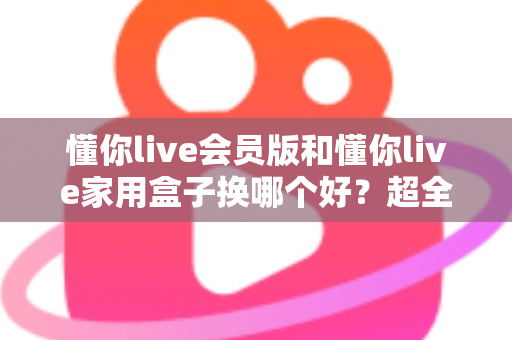 懂你live会员版和懂你live家用盒子换哪个好？超全对比攻略帮你做出最佳选择