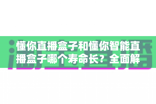 懂你直播盒子和懂你智能直播盒子哪个寿命长?全面解析两款设备的使用寿命差异与延寿秘籍 懂你直播盒子和懂你智能直播盒子哪个寿命长?全面解析两款设备的使用寿命差异与延寿秘籍