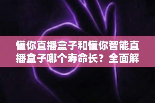 懂你直播盒子和懂你智能直播盒子哪个寿命长？全面解析两款设备的使用寿命差异与延寿秘籍