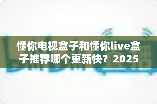 懂你电视盒子和懂你live盒子推荐哪个更新快？2025深度对比评测与选购指南