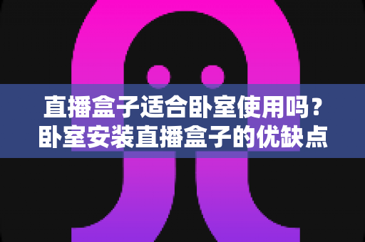 直播盒子适合卧室使用吗？卧室安装直播盒子的优缺点、选购技巧与健康使用全解析