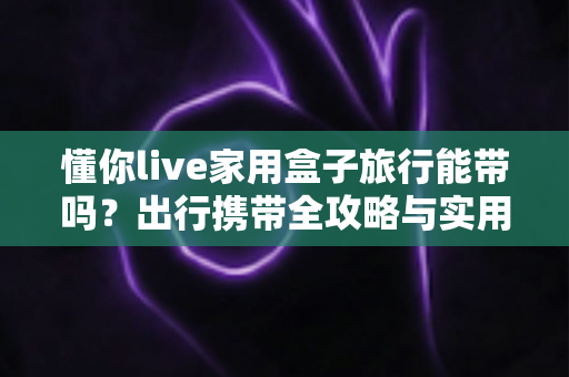 懂你live家用盒子旅行能带吗?出行携带全攻略与实用指南 懂你live家用盒子旅行能带吗?出行携带全攻略与实用指南