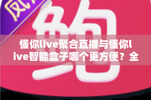 懂你live聚合直播与懂你live智能盒子哪个更方便？全面深度对比评测，助你轻松选出最优直播方案