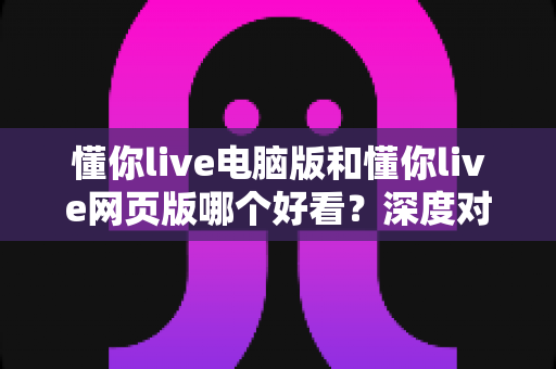 懂你live电脑版和懂你live网页版哪个好看？深度对比分析帮你找到最适合的观看方式