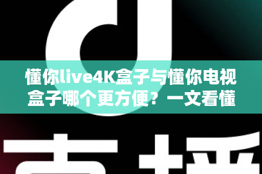 懂你live4K盒子与懂你电视盒子哪个更方便？一文看懂选购关键，告别纠结一步到位