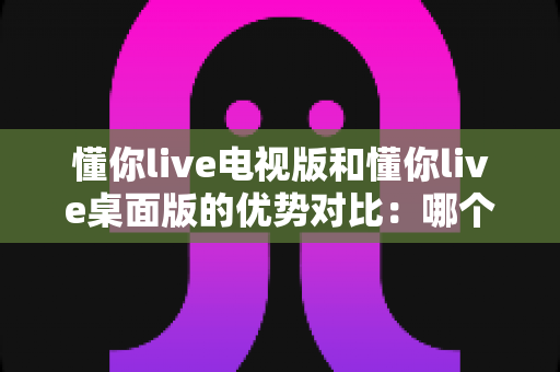 懂你live电视版和懂你live桌面版的优势对比：哪个版本更值得你安装使用？