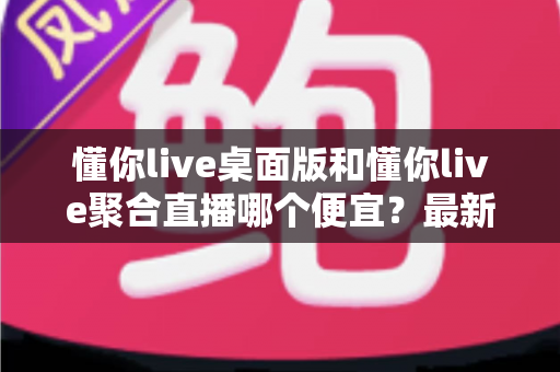 懂你live桌面版和懂你live聚合直播哪个便宜?最新价格对比与省钱选购指南 懂你live桌面版和懂你live聚合直播哪个便宜?最新价格对比与省钱选购指南