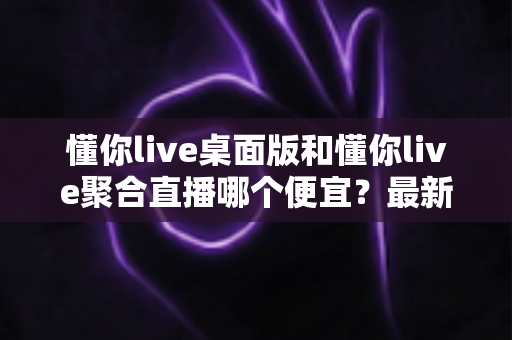 懂你live桌面版和懂你live聚合直播哪个便宜？最新价格对比与省钱选购指南